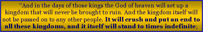Text Box: �And in the days of those kings the God of heaven will set up a kingdom that will never be brought to ruin. And the kingdom itself will not be passed on to any other people. It will crush and put an end to all these kingdoms, and it itself will stand to times indefinite;