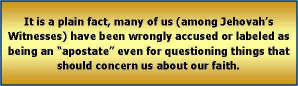 Text Box: It is a plain fact, many of us (among Jehovah�s Witnesses) have been wrongly accused or labeled as being an �apostate� even for questioning things that should concern us about our faith. 