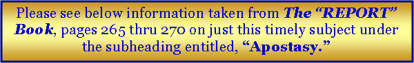 Text Box: Please see below information taken from The �REPORT� Book, pages 265 thru 270 on just this timely subject under the subheading entitled, �Apostasy.�