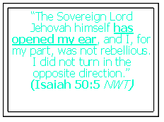 Text Box: “The Sovereign Lord Jehovah himself has opened my ear, and I, for my part, was not rebellious. I did not turn in the opposite direction.”
(Isaiah 50:5 NWT)