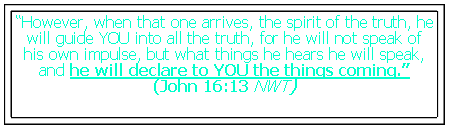 Text Box: “However, when that one arrives, the spirit of the truth, he will guide YOU into all the truth, for he will not speak of his own impulse, but what things he hears he will speak, and he will declare to YOU the things coming.”
(John 16:13 NWT)