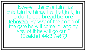 Text Box: “However, the chieftain—as chieftain he himself will sit in it, in order to eat bread before Jehovah. By way of the porch of the gate he will come in, and by way of it he will go out.”
(Ezekiel 44:3 NWT)