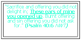 Text Box: “Sacrifice and offering you did not delight in; These ears of mine you opened up. Burnt offering and sin offering you did not ask for.” (Psalm 40:6 NWT)