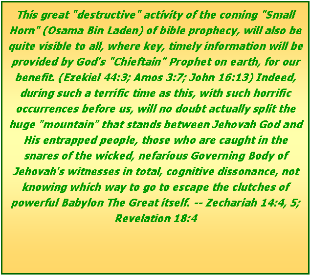 Text Box: This great "destructive" activity of the coming "Small Horn" (Osama Bin Laden) of bible prophecy, will also be quite visible to all, where key, timely information will be provided by God's "Chieftain" Prophet on earth, for our benefit. (Ezekiel 44:3; Amos 3:7; John 16:13) Indeed, during such a terrific time as this, with such horrific occurrences before us, will no doubt actually split the huge "mountain" that stands between Jehovah God and His entrapped people, those who are caught in the snares of the wicked, nefarious Governing Body of Jehovah's witnesses in total, cognitive dissonance, not knowing which way to go to escape the clutches of powerful Babylon The Great itself. -- Zechariah 14:4, 5; Revelation 18:4