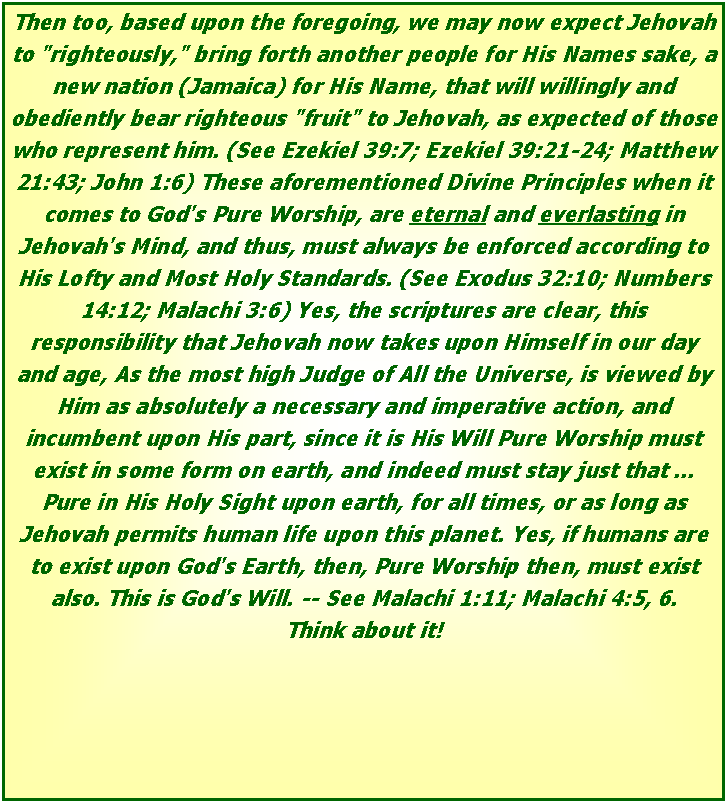 Text Box: Then too, based upon the foregoing, we may now expect Jehovah to "righteously," bring forth another people for His Names sake, a new nation (Jamaica) for His Name, that will willingly and obediently bear righteous "fruit" to Jehovah, as expected of those who represent him. (See Ezekiel 39:7; Ezekiel 39:21-24; Matthew 21:43; John 1:6) These aforementioned Divine Principles when it comes to God's Pure Worship, are eternal and everlasting in Jehovah's Mind, and thus, must always be enforced according to His Lofty and Most Holy Standards. (See Exodus 32:10; Numbers 14:12; Malachi 3:6) Yes, the scriptures are clear, this responsibility that Jehovah now takes upon Himself in our day and age, As the most high Judge of All the Universe, is viewed by Him as absolutely a necessary and imperative action, and incumbent upon His part, since it is His Will Pure Worship must exist in some form on earth, and indeed must stay just that ... Pure in His Holy Sight upon earth, for all times, or as long as Jehovah permits human life upon this planet. Yes, if humans are to exist upon God's Earth, then, Pure Worship then, must exist also. This is God's Will. -- See Malachi 1:11; Malachi 4:5, 6. Think about it!